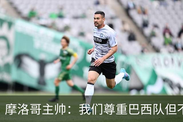 摩洛哥主帅：我们尊重巴西队但不应畏惧，首战将检验球队的水平